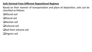 Soils Derived From Different Depositional Regimes
Based on their manner of transportation and place of deposition, soils can be
classified as follows:
Alluvial soil
Glacial soil
Aeolian soil
Colluvial soil
Soil from volcanic ash
Organic soil
 