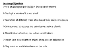 Learning Objectives
Role of geological processes in changing land forms
Geological works of ice and wind
Formation of different types of soils and their engineering uses
Components, structures and descriptive analysis of soils
Classification of soils as per Indian specifications
Indian soils including their origins and places of occurrence
Clay minerals and their effects on the soils
 