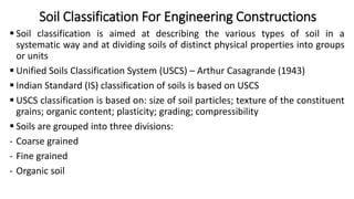 Soil Classification For Engineering Constructions
 Soil classification is aimed at describing the various types of soil in a
systematic way and at dividing soils of distinct physical properties into groups
or units
 Unified Soils Classification System (USCS) – Arthur Casagrande (1943)
 Indian Standard (IS) classification of soils is based on USCS
 USCS classification is based on: size of soil particles; texture of the constituent
grains; organic content; plasticity; grading; compressibility
 Soils are grouped into three divisions:
- Coarse grained
- Fine grained
- Organic soil
 