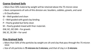 Coarse Grained Soils
o More than 50% material by weight will be retained above the 75-micron sieve
o Basic components of soils of this division are: boulders, cobbles, gravels, and sand
o IS Classification:
W – Well-graded and clean
C – Well-graded with good clay binding
P – Poorly graded but fairly clean
M – Poorly graded mixed with finer materials
GW, GC, GP, GM – For gravels
SW, SC, SP, SM – For sand
Fine Grained Soils
o More than 50% of the particles by weight are silt and clay that pass through the 75-micron
sieve
o Size of silt particles is 75 microns to 2 microns; and that of clay is < 2 microns
 