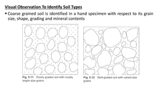Visual Observation To Identify Soil Types
 Coarse grained soil is identified in a hand specimen with respect to its grain
size, shape, grading and mineral contents
 