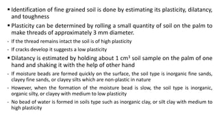  Identification of fine grained soil is done by estimating its plasticity, dilatancy,
and toughness
 Plasticity can be determined by rolling a small quantity of soil on the palm to
make threads of approximately 3 mm diameter.
- If the thread remains intact the soil is of high plasticity
- If cracks develop it suggests a low plasticity
 Dilatancy is estimated by holding about 1 cm3 soil sample on the palm of one
hand and shaking it with the help of other hand
- If moisture beads are formed quickly on the surface, the soil type is inorganic fine sands,
clayey fine sands, or clayey silts which are non-plastic in nature
- However, when the formation of the moisture bead is slow, the soil type is inorganic,
organic silty, or clayey with medium to low plasticity
- No bead of water is formed in soils type such as inorganic clay, or silt clay with medium to
high plasticity
 