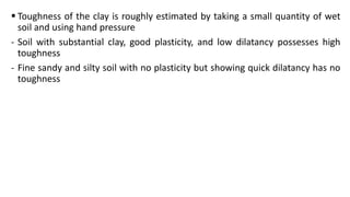  Toughness of the clay is roughly estimated by taking a small quantity of wet
soil and using hand pressure
- Soil with substantial clay, good plasticity, and low dilatancy possesses high
toughness
- Fine sandy and silty soil with no plasticity but showing quick dilatancy has no
toughness
 