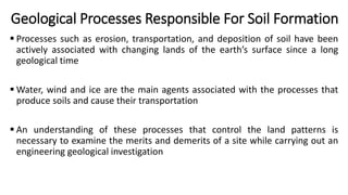 Geological Processes Responsible For Soil Formation
 Processes such as erosion, transportation, and deposition of soil have been
actively associated with changing lands of the earth’s surface since a long
geological time
 Water, wind and ice are the main agents associated with the processes that
produce soils and cause their transportation
 An understanding of these processes that control the land patterns is
necessary to examine the merits and demerits of a site while carrying out an
engineering geological investigation
 