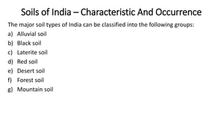 Soils of India – Characteristic And Occurrence
The major soil types of India can be classified into the following groups:
a) Alluvial soil
b) Black soil
c) Laterite soil
d) Red soil
e) Desert soil
f) Forest soil
g) Mountain soil
 