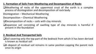 1. Formation of Soils From Weathering and Decomposition of Rocks
Weathering of rocks of the uppermost crust of the earth is a complex
process of disintegration and decomposition of rock body
Disintegration – Mechanical Weathering
Decomposition – Chemical Weathering
Decomposition of rocks – soils with clay minerals
Expansive soil consisting of swelling type of clay minerals is harmful if
present in the foundation
2. Residual And Transported Soils
Soil covering only the top part of the bedrock from which it has been derived
is known as residual soil
A deposit of residual soil remains in same position capping the parent rock
since its origin
 