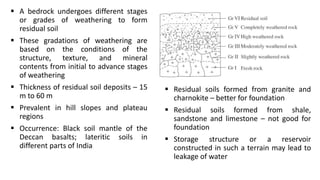  A bedrock undergoes different stages
or grades of weathering to form
residual soil
 These gradations of weathering are
based on the conditions of the
structure, texture, and mineral
contents from initial to advance stages
of weathering
 Thickness of residual soil deposits – 15
m to 60 m
 Prevalent in hill slopes and plateau
regions
 Occurrence: Black soil mantle of the
Deccan basalts; lateritic soils in
different parts of India
 Residual soils formed from granite and
charnokite – better for foundation
 Residual soils formed from shale,
sandstone and limestone – not good for
foundation
 Storage structure or a reservoir
constructed in such a terrain may lead to
leakage of water
 