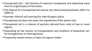  Transported Soil – Soil formed of materials transported and deposited away
from its original place of formation
 The deposit of a transported soil may be very thick (varying between 100 m to
5000 m)
 Example: Alluvial soil covering the Indo-Gangetic plains
 Transported soil does not retain the ingredients of the parent rock
 Transported soil is a mixture of particles derived from rocks of two or more
regions
 Depending on the manner of transportation and condition of deposition can
be homogeneous or heterogeneous
 Frequently contain lenses or layers of organic matter
 