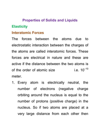 Properties of Solids and Liquids
Elasticity
Interatomic Forces
The forces between the atoms due to
electrostatic interaction between the charges of
the atoms are called interatomic forces. These
forces are electrical in nature and these are
active if the distance between the two atoms is
of the order of atomic size i.e. 10–10
meter.
1. Every atom is electrically neutral, the
number of electrons (negative charge
orbiting around the nucleus is equal to the
number of protons (positive charge) in the
nucleus. So if two atoms are placed at a
very large distance from each other then
 