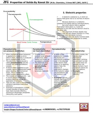 JFC Properties of Solids By Rawat Sir [M.Sc. Chemistry, 3 times NET (JRF), GATE ]
3. Dielectric properties
 A dielectric substance is, in which an
electric field gives rise to no net flow of electric
charge.
 Because electrons in a dielectric
substance are tightly held by individual atoms.
 But when electric field is applied,
Polarization takes place i.e. nuclei are
attracted to one side and the electron cloud to
the other side.
 The alignment of these dipoles may
result in the net zero dipole moment or it may
have a non-zero net dipole moment.
 The non-zero net dipole moment leads
to certain characteristic properties to solids.
Piezoelectricity
(or pressure electricity):
Pyroelectricity
(or heat electricity):
Ferroelectricity: Anti
Ferroelectricity:
 When mechanical stress (pressure)
is applied on crystals so as to
deform them, electricity is produced
due to displacement of ions.
 The electricity thus produced is
called piezoelectricity and the
crystals are called piezoelectric
crystals.
 If electric field is applied to such
crystals, atomic displacement takes
place resulting into mechanical
strain. This is sometimes
called Inverse piezoelectric effect.
 The crystals are used as pick – ups
in record players where they
produce electrical signals by
application of pressure.
 They are also used in microphones,
ultrasonic generators and sonar
detectors.
 Examples of piezoelectric crystals
include titanates of barium and
lead, lead zirconate (PbZrO3),
ammonium dihydrogen phosphate
(NH4H2PO4) and quartz.
 Crystals which
produce small amount
of electricity when
heated are known as
pyroelectric crystals.
 The electricity thus
produced is called
pyroelectricity.
 Example-
Tourmaline
(a silicate material)
 In some of the
piezoelectric crystals,
the dipoles are
permanently polarized
even in the absence
of the electric field.
However on applying
electric field, the
direction of
polarization changes.
 All ferroelectric solids
are piezoelectric but
the reverse is not
true.
 Examples- Barium
titanate (BaTiO3),
sodium potassium
tartarate (Rochelle
salt) and potassium
dihydrogen phosphate
(KH2PO4).
 In some crystals, the
dipoles align
themselves
alternately, pointing
up and down so that
the crystal does not
possess any net
dipole moment. Such
crystal are said to be
anti-Ferroelectric
 Example-
Lead zirconate
(PbZrO3)
rwtdgreat@gmail.com
www.slideshare.net/RawatDAgreatt
Google+/blogger/Facebook/Twitter-@RawatDAgreatt +919808050301, +917017378183
 