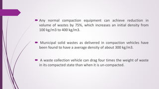  Any normal compaction equipment can achieve reduction in
volume of wastes by 75%, which increases an initial density from
100 kg/m3 to 400 kg/m3.
 Municipal solid wastes as delivered in compaction vehicles have
been found to have a average density of about 300 kg/m3.
 A waste collection vehicle can drag four times the weight of waste
in its compacted state than when it is un-compacted.
 