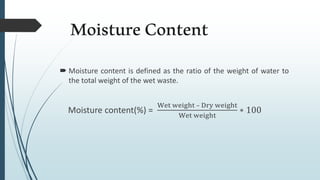 MoistureContent
 Moisture content is defined as the ratio of the weight of water to
the total weight of the wet waste.
Moisture content(%) =
Wet weight – Dry weight
Wet weight
∗ 100
 
