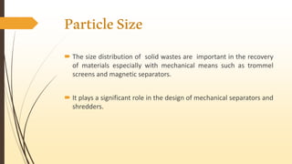 ParticleSize
 The size distribution of solid wastes are important in the recovery
of materials especially with mechanical means such as trommel
screens and magnetic separators.
 It plays a significant role in the design of mechanical separators and
shredders.
 