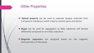 Other Properties
 Optical property can be used to separate opaque materials from
transparent substances which majorly contains glass and plastic.
 Shape can be used for segregation as flaky substance will behave
differently compared to non-flaky substance.
 Magnetic separators are designed based on the magnetic
characteristics of the waste.
 