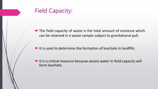 Field Capacity:
 The field capacity of waste is the total amount of moisture which
can be retained in a waste sample subject to gravitational pull.
 It is used to determine the formation of leachate in landfills.
 It is a critical measure because excess water in field capacity will
form leachate.
 