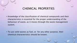 CHEMICAL PROPERTIES
• Knowledge of the classification of chemical compounds and their
characteristics is essential for the proper understanding of the
behaviour of waste, as it moves through the waste management
system.
• To use solid wastes as fuel, or for any other purpose, their
chemical characteristics should be known.
 