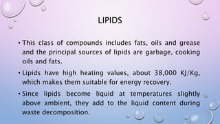 LIPIDS
• This class of compounds includes fats, oils and grease
and the principal sources of lipids are garbage, cooking
oils and fats.
• Lipids have high heating values, about 38,000 KJ/Kg,
which makes them suitable for energy recovery.
• Since lipids become liquid at temperatures slightly
above ambient, they add to the liquid content during
waste decomposition.
 