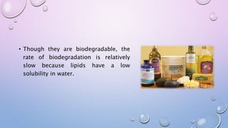 • Though they are biodegradable, the
rate of biodegradation is relatively
slow because lipids have a low
solubility in water.
 