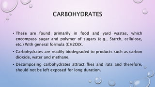 CARBOHYDRATES
• These are found primarily in food and yard wastes, which
encompass sugar and polymer of sugars (e.g., Starch, cellulose,
etc.) With general formula (CH2O)X.
• Carbohydrates are readily biodegraded to products such as carbon
dioxide, water and methane.
• Decomposing carbohydrates attract flies and rats and therefore,
should not be left exposed for long duration.
 