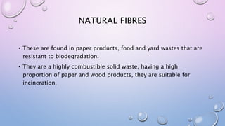 NATURAL FIBRES
• These are found in paper products, food and yard wastes that are
resistant to biodegradation.
• They are a highly combustible solid waste, having a high
proportion of paper and wood products, they are suitable for
incineration.
 