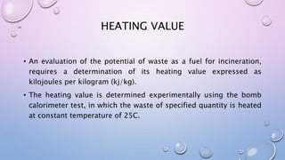 HEATING VALUE
• An evaluation of the potential of waste as a fuel for incineration,
requires a determination of its heating value expressed as
kilojoules per kilogram (kj/kg).
• The heating value is determined experimentally using the bomb
calorimeter test, in which the waste of specified quantity is heated
at constant temperature of 25C.
 