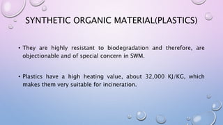 SYNTHETIC ORGANIC MATERIAL(PLASTICS)
• They are highly resistant to biodegradation and therefore, are
objectionable and of special concern in SWM.
• Plastics have a high heating value, about 32,000 KJ/KG, which
makes them very suitable for incineration.
 