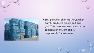• But, polyvinyl chloride (PVC), when
burnt, produces dioxin and acid
gas. This increases corrosion in the
combustion system and is
responsible for acid rain..
 