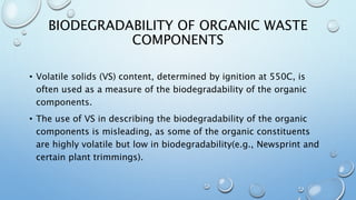 BIODEGRADABILITY OF ORGANIC WASTE
COMPONENTS
• Volatile solids (VS) content, determined by ignition at 550C, is
often used as a measure of the biodegradability of the organic
components.
• The use of VS in describing the biodegradability of the organic
components is misleading, as some of the organic constituents
are highly volatile but low in biodegradability(e.g., Newsprint and
certain plant trimmings).
 