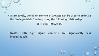 • Alternatively, the lignin content of a waste can be used to estimate
the biodegradable fraction, using the following relationship:
BF = 0.83 – 0.028 LC
• Wastes with high lignin contents are significantly less
biodegradable.
 