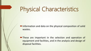 Physical Characteristics
Information and data on the physical composition of solid
wastes.
These are important in the selection and operation of
equipment and facilities, and in the analysis and design of
disposal facilities.
 