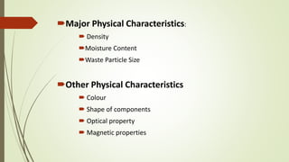 Major Physical Characteristics:
 Density
Moisture Content
Waste Particle Size
Other Physical Characteristics
 Colour
 Shape of components
 Optical property
 Magnetic properties
 