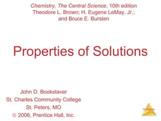Chemistry, The Central Science, 10th edition
Theodore L. Brown; H. Eugene LeMay, Jr.;
and Bruce E. Bursten

Properties of Solutions
John D. Bookstaver
St. Charles Community College
St. Peters, MO
© 2006, Prentice Hall, Inc.

Solutions

 