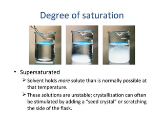 Degree of saturation
• Supersaturated
Solvent holds more solute than is normally possible at
that temperature.
These solutions are unstable; crystallization can often
be stimulated by adding a “seed crystal” or scratching
the side of the flask.
 