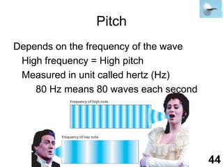 PitchDepends on the frequency of the wave	High frequency = High pitch	Measured in unit called hertz (Hz)		80 Hz means 80 waves each second44