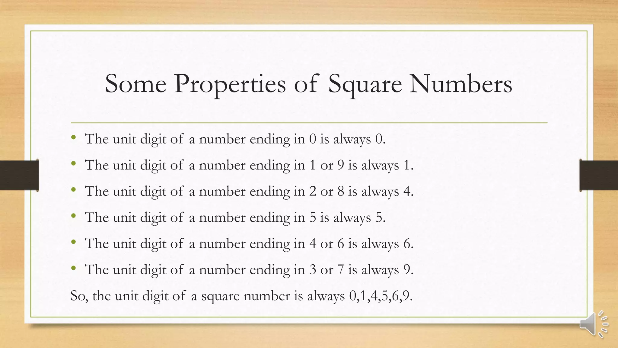 Some Properties of Square Numbers
• The unit digit of a number ending in 0 is always 0.
• The unit digit of a number ending in 1 or 9 is always 1.
• The unit digit of a number ending in 2 or 8 is always 4.
• The unit digit of a number ending in 5 is always 5.
• The unit digit of a number ending in 4 or 6 is always 6.
• The unit digit of a number ending in 3 or 7 is always 9.
So, the unit digit of a square number is always 0,1,4,5,6,9.