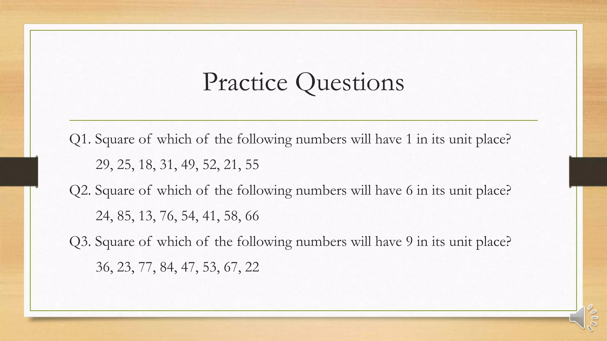 Practice Questions
Q1. Square of which of the following numbers will have 1 in its unit place?
29, 25, 18, 31, 49, 52, 21, 55
Q2. Square of which of the following numbers will have 6 in its unit place?
24, 85, 13, 76, 54, 41, 58, 66
Q3. Square of which of the following numbers will have 9 in its unit place?
36, 23, 77, 84, 47, 53, 67, 22