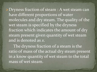 Dryness fraction of steam : A wet steam can
have different proportions of water
molecules and dry steam. The quality of the
wet steam is specified by the dryness
fraction which indicates the amount of dry
steam present given quantity of wet steam
and is denoted as x.
The dryness fraction of a steam is the
ratio of mass of the actual dry steam present
in a know quantity of wet steam to the total
mass of wet steam.
 