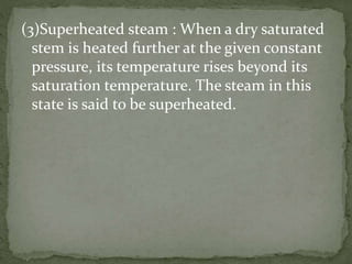 (3)Superheated steam : When a dry saturated
stem is heated further at the given constant
pressure, its temperature rises beyond its
saturation temperature. The steam in this
state is said to be superheated.
 