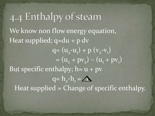 We know non flow energy equation,
Heat supplied; q=du + p dv
q= (u2-u1) + p (v2-v1)
= (u2 + pv2) – (u1 + pv1)
But specific enthalpy; h= u + pv
q= h2-h1 = h
Heat supplied = Change of specific enthalpy.

 