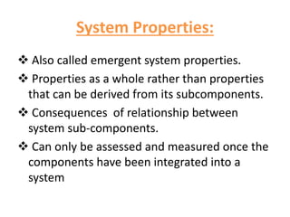 System Properties:
 Also called emergent system properties.
 Properties as a whole rather than properties
that can be derived from its subcomponents.
 Consequences of relationship between
system sub-components.
 Can only be assessed and measured once the
components have been integrated into a
system
 