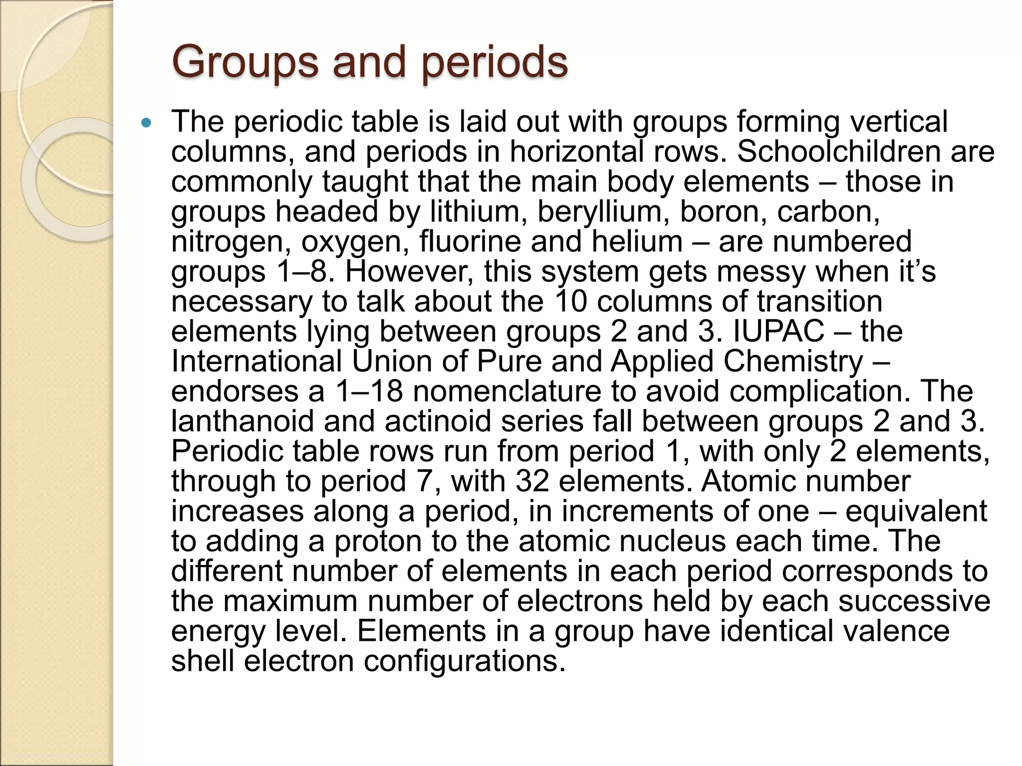 Groups and periods
 The periodic table is laid out with groups forming vertical
columns, and periods in horizontal rows. Schoolchildren are
commonly taught that the main body elements – those in
groups headed by lithium, beryllium, boron, carbon,
nitrogen, oxygen, fluorine and helium – are numbered
groups 1–8. However, this system gets messy when it’s
necessary to talk about the 10 columns of transition
elements lying between groups 2 and 3. IUPAC – the
International Union of Pure and Applied Chemistry –
endorses a 1–18 nomenclature to avoid complication. The
lanthanoid and actinoid series fall between groups 2 and 3.
Periodic table rows run from period 1, with only 2 elements,
through to period 7, with 32 elements. Atomic number
increases along a period, in increments of one – equivalent
to adding a proton to the atomic nucleus each time. The
different number of elements in each period corresponds to
the maximum number of electrons held by each successive
energy level. Elements in a group have identical valence
shell electron configurations.
 