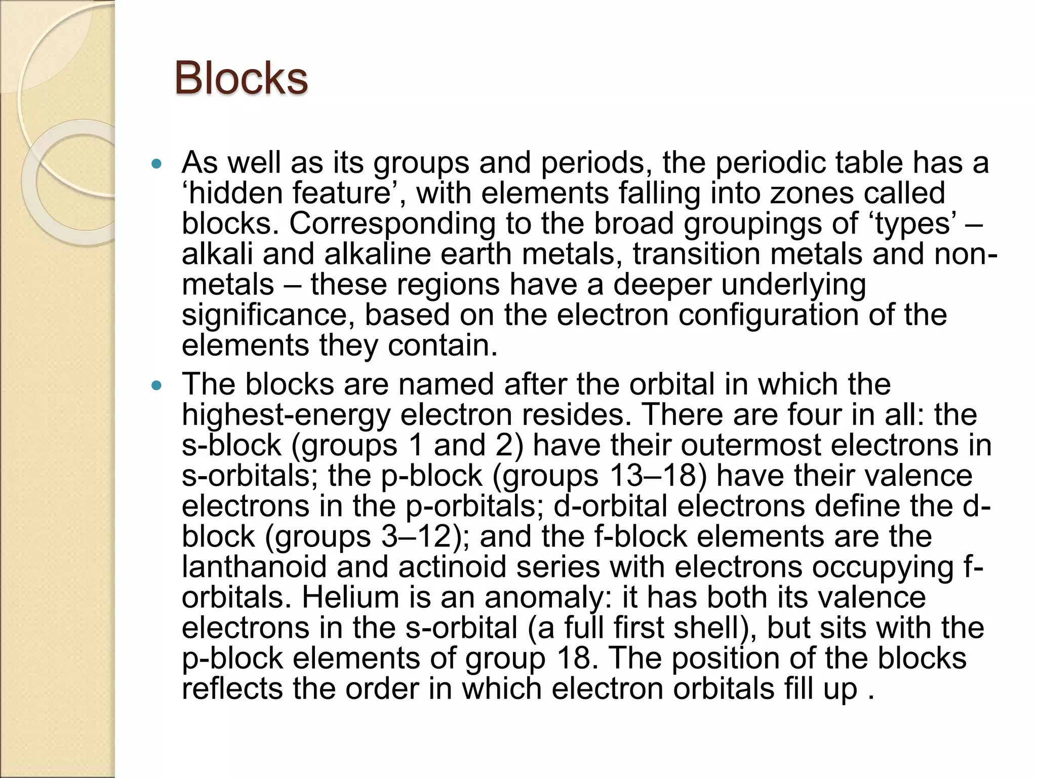 Blocks
 As well as its groups and periods, the periodic table has a
‘hidden feature’, with elements falling into zones called
blocks. Corresponding to the broad groupings of ‘types’ –
alkali and alkaline earth metals, transition metals and non-
metals – these regions have a deeper underlying
significance, based on the electron configuration of the
elements they contain.
 The blocks are named after the orbital in which the
highest-energy electron resides. There are four in all: the
s-block (groups 1 and 2) have their outermost electrons in
s-orbitals; the p-block (groups 13–18) have their valence
electrons in the p-orbitals; d-orbital electrons define the d-
block (groups 3–12); and the f-block elements are the
lanthanoid and actinoid series with electrons occupying f-
orbitals. Helium is an anomaly: it has both its valence
electrons in the s-orbital (a full first shell), but sits with the
p-block elements of group 18. The position of the blocks
reflects the order in which electron orbitals fill up .
 