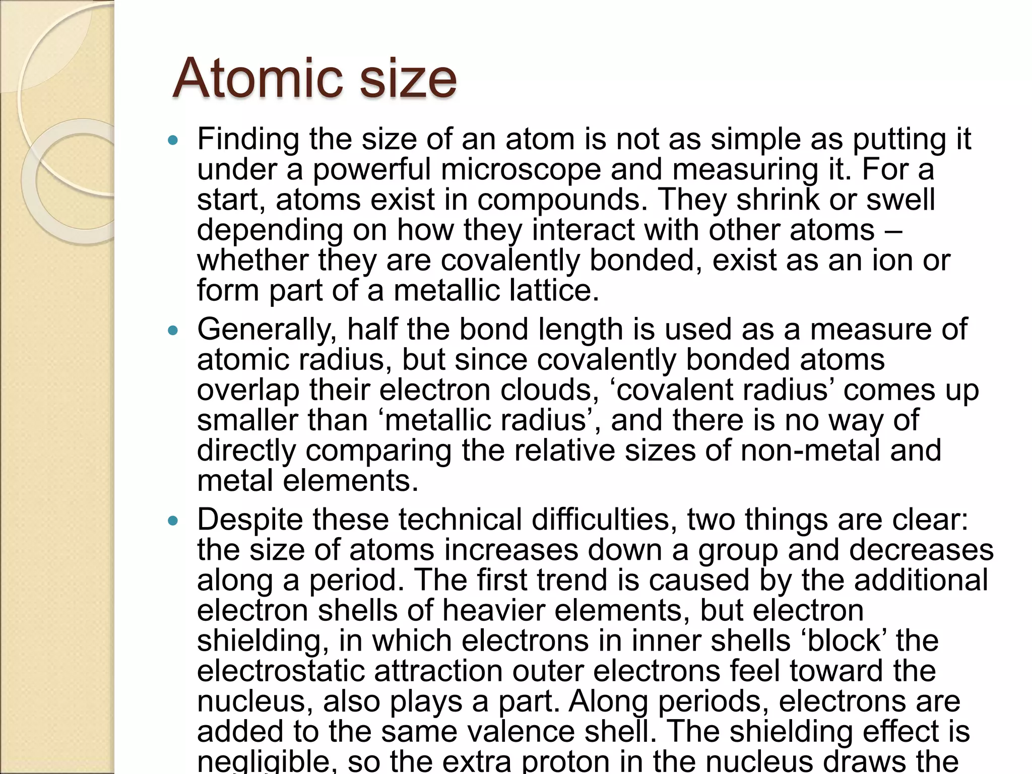 Atomic size
 Finding the size of an atom is not as simple as putting it
under a powerful microscope and measuring it. For a
start, atoms exist in compounds. They shrink or swell
depending on how they interact with other atoms –
whether they are covalently bonded, exist as an ion or
form part of a metallic lattice.
 Generally, half the bond length is used as a measure of
atomic radius, but since covalently bonded atoms
overlap their electron clouds, ‘covalent radius’ comes up
smaller than ‘metallic radius’, and there is no way of
directly comparing the relative sizes of non-metal and
metal elements.
 Despite these technical difficulties, two things are clear:
the size of atoms increases down a group and decreases
along a period. The first trend is caused by the additional
electron shells of heavier elements, but electron
shielding, in which electrons in inner shells ‘block’ the
electrostatic attraction outer electrons feel toward the
nucleus, also plays a part. Along periods, electrons are
added to the same valence shell. The shielding effect is
negligible, so the extra proton in the nucleus draws the
 