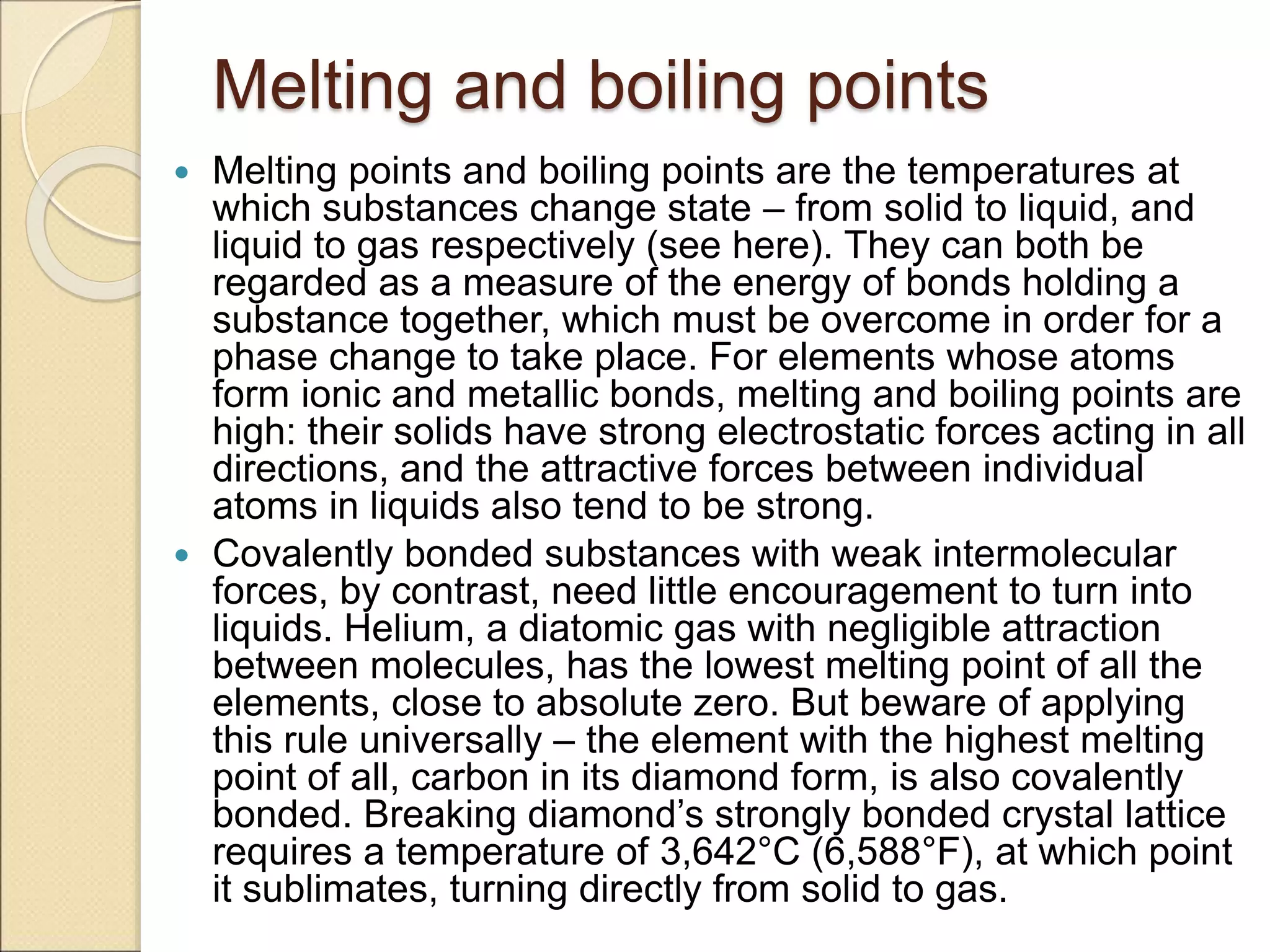 Melting and boiling points
 Melting points and boiling points are the temperatures at
which substances change state – from solid to liquid, and
liquid to gas respectively (see here). They can both be
regarded as a measure of the energy of bonds holding a
substance together, which must be overcome in order for a
phase change to take place. For elements whose atoms
form ionic and metallic bonds, melting and boiling points are
high: their solids have strong electrostatic forces acting in all
directions, and the attractive forces between individual
atoms in liquids also tend to be strong.
 Covalently bonded substances with weak intermolecular
forces, by contrast, need little encouragement to turn into
liquids. Helium, a diatomic gas with negligible attraction
between molecules, has the lowest melting point of all the
elements, close to absolute zero. But beware of applying
this rule universally – the element with the highest melting
point of all, carbon in its diamond form, is also covalently
bonded. Breaking diamond’s strongly bonded crystal lattice
requires a temperature of 3,642°C (6,588°F), at which point
it sublimates, turning directly from solid to gas.
 