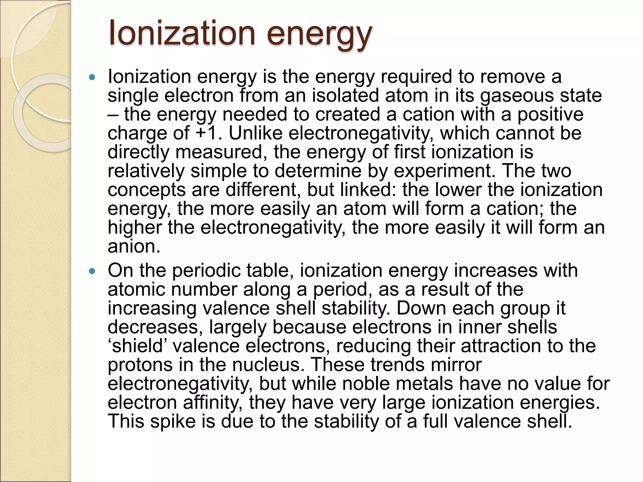 Ionization energy
 Ionization energy is the energy required to remove a
single electron from an isolated atom in its gaseous state
– the energy needed to created a cation with a positive
charge of +1. Unlike electronegativity, which cannot be
directly measured, the energy of first ionization is
relatively simple to determine by experiment. The two
concepts are different, but linked: the lower the ionization
energy, the more easily an atom will form a cation; the
higher the electronegativity, the more easily it will form an
anion.
 On the periodic table, ionization energy increases with
atomic number along a period, as a result of the
increasing valence shell stability. Down each group it
decreases, largely because electrons in inner shells
‘shield’ valence electrons, reducing their attraction to the
protons in the nucleus. These trends mirror
electronegativity, but while noble metals have no value for
electron affinity, they have very large ionization energies.
This spike is due to the stability of a full valence shell.
 