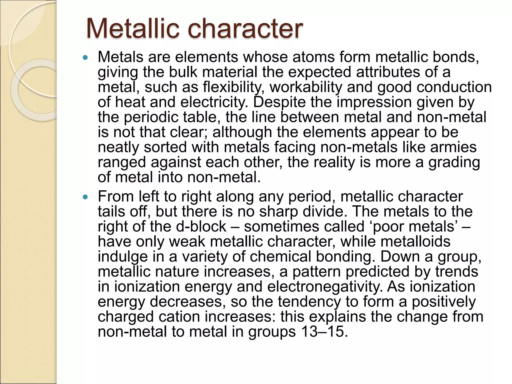 Metallic character
 Metals are elements whose atoms form metallic bonds,
giving the bulk material the expected attributes of a
metal, such as flexibility, workability and good conduction
of heat and electricity. Despite the impression given by
the periodic table, the line between metal and non-metal
is not that clear; although the elements appear to be
neatly sorted with metals facing non-metals like armies
ranged against each other, the reality is more a grading
of metal into non-metal.
 From left to right along any period, metallic character
tails off, but there is no sharp divide. The metals to the
right of the d-block – sometimes called ‘poor metals’ –
have only weak metallic character, while metalloids
indulge in a variety of chemical bonding. Down a group,
metallic nature increases, a pattern predicted by trends
in ionization energy and electronegativity. As ionization
energy decreases, so the tendency to form a positively
charged cation increases: this explains the change from
non-metal to metal in groups 13–15.
 