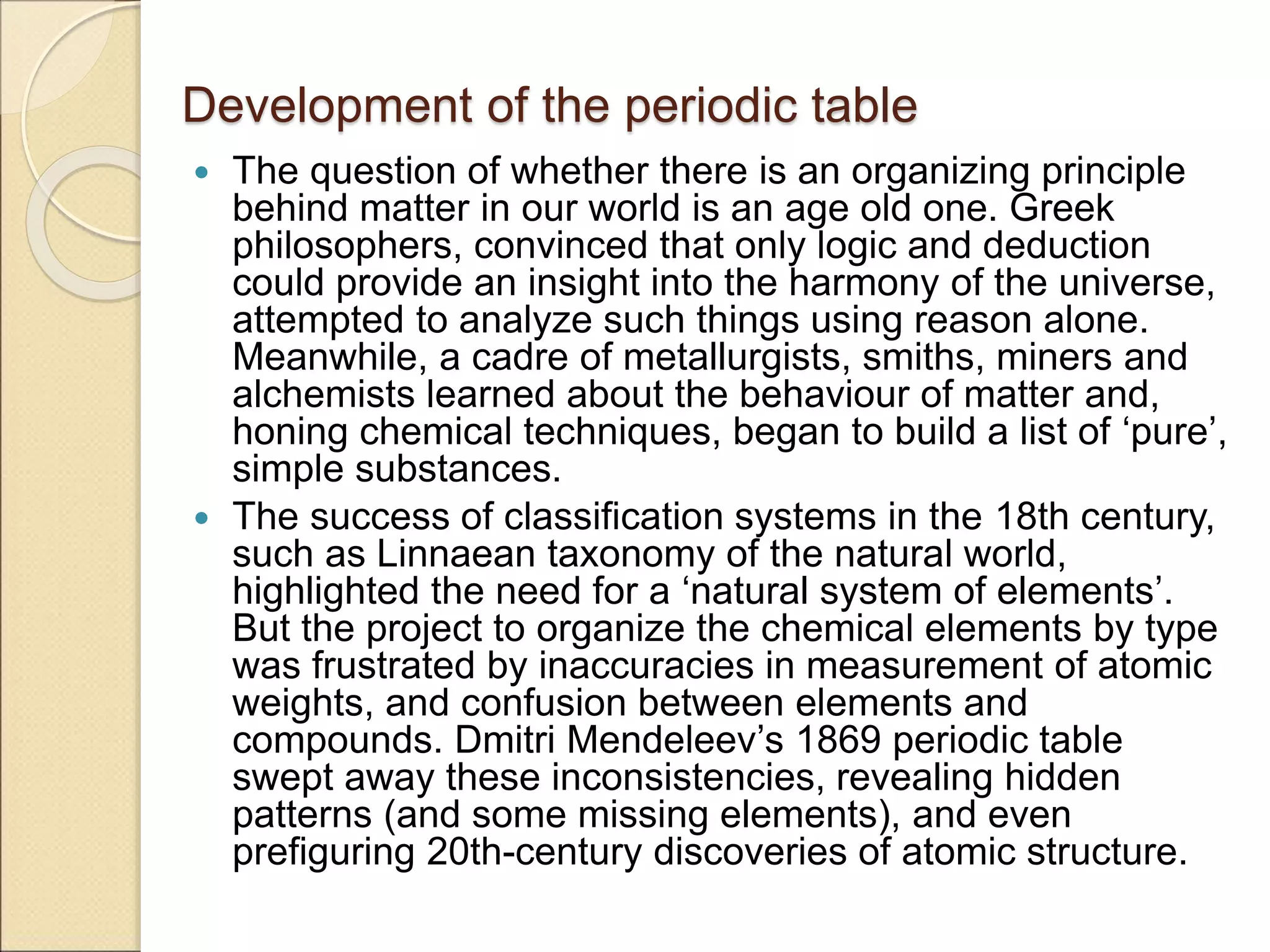 Development of the periodic table
 The question of whether there is an organizing principle
behind matter in our world is an age old one. Greek
philosophers, convinced that only logic and deduction
could provide an insight into the harmony of the universe,
attempted to analyze such things using reason alone.
Meanwhile, a cadre of metallurgists, smiths, miners and
alchemists learned about the behaviour of matter and,
honing chemical techniques, began to build a list of ‘pure’,
simple substances.
 The success of classification systems in the 18th century,
such as Linnaean taxonomy of the natural world,
highlighted the need for a ‘natural system of elements’.
But the project to organize the chemical elements by type
was frustrated by inaccuracies in measurement of atomic
weights, and confusion between elements and
compounds. Dmitri Mendeleev’s 1869 periodic table
swept away these inconsistencies, revealing hidden
patterns (and some missing elements), and even
prefiguring 20th-century discoveries of atomic structure.
 