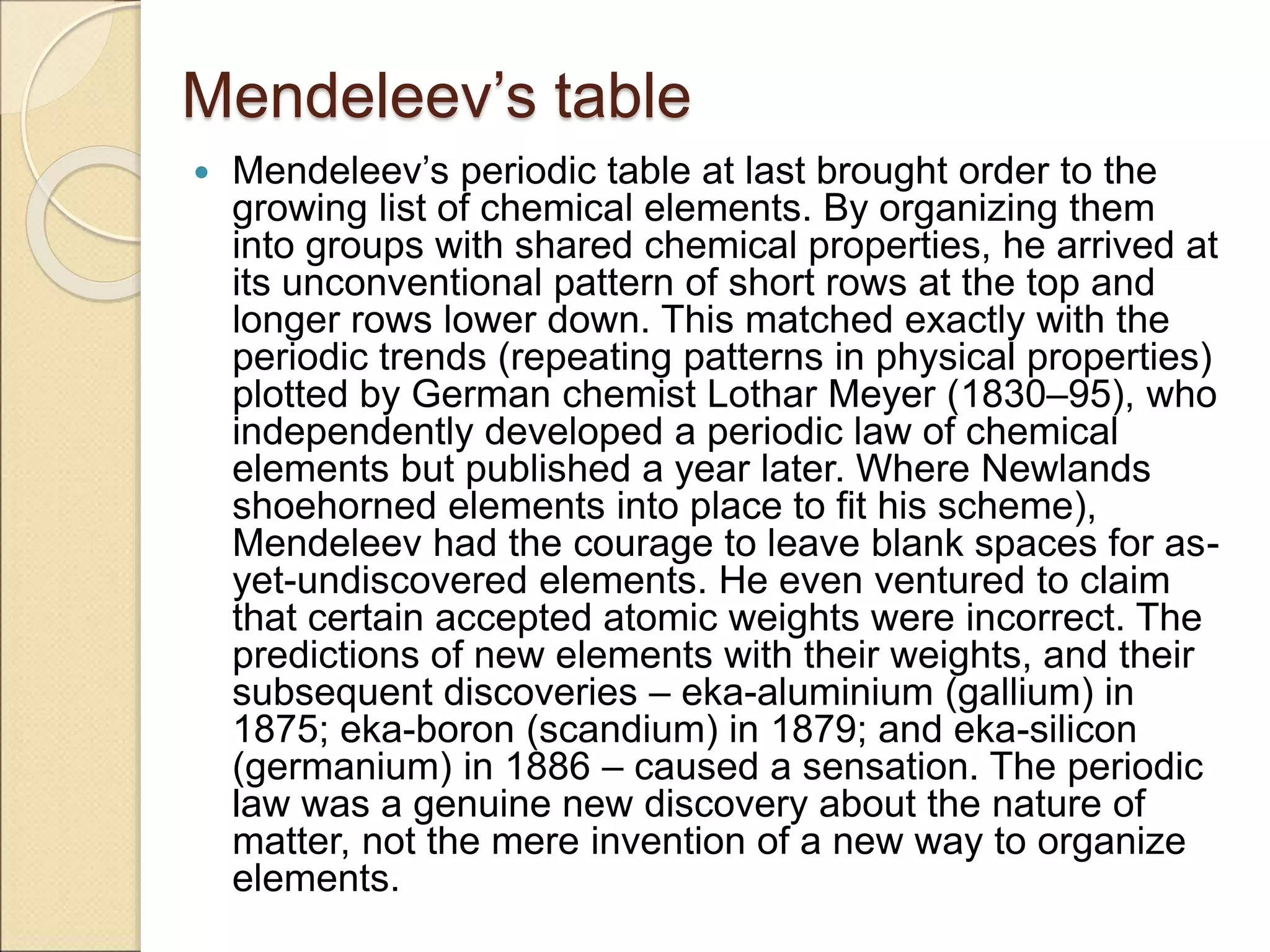 Mendeleev’s table
 Mendeleev’s periodic table at last brought order to the
growing list of chemical elements. By organizing them
into groups with shared chemical properties, he arrived at
its unconventional pattern of short rows at the top and
longer rows lower down. This matched exactly with the
periodic trends (repeating patterns in physical properties)
plotted by German chemist Lothar Meyer (1830–95), who
independently developed a periodic law of chemical
elements but published a year later. Where Newlands
shoehorned elements into place to fit his scheme),
Mendeleev had the courage to leave blank spaces for as-
yet-undiscovered elements. He even ventured to claim
that certain accepted atomic weights were incorrect. The
predictions of new elements with their weights, and their
subsequent discoveries – eka-aluminium (gallium) in
1875; eka-boron (scandium) in 1879; and eka-silicon
(germanium) in 1886 – caused a sensation. The periodic
law was a genuine new discovery about the nature of
matter, not the mere invention of a new way to organize
elements.
 
