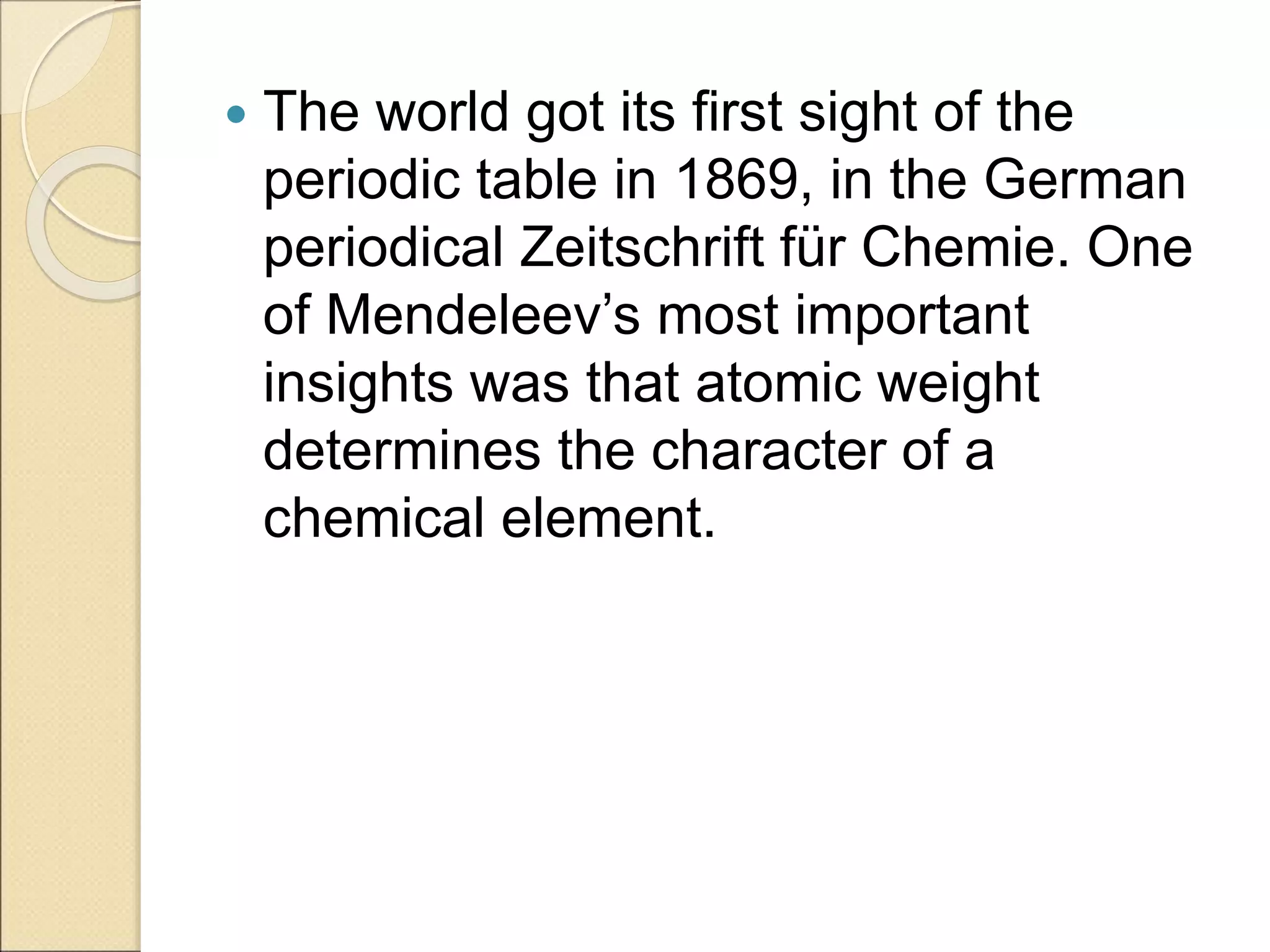  The world got its first sight of the
periodic table in 1869, in the German
periodical Zeitschrift für Chemie. One
of Mendeleev’s most important
insights was that atomic weight
determines the character of a
chemical element.
 