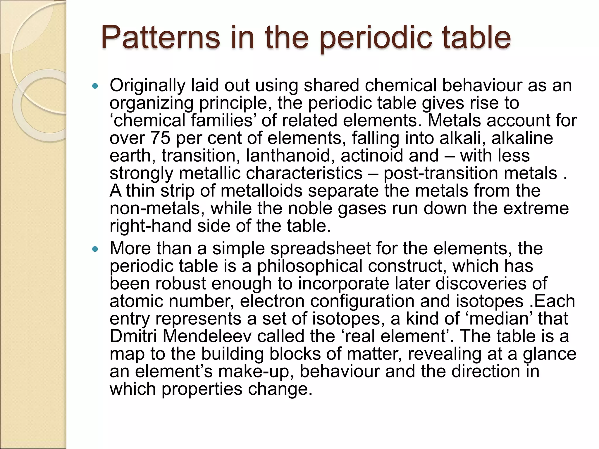 Patterns in the periodic table
 Originally laid out using shared chemical behaviour as an
organizing principle, the periodic table gives rise to
‘chemical families’ of related elements. Metals account for
over 75 per cent of elements, falling into alkali, alkaline
earth, transition, lanthanoid, actinoid and – with less
strongly metallic characteristics – post-transition metals .
A thin strip of metalloids separate the metals from the
non-metals, while the noble gases run down the extreme
right-hand side of the table.
 More than a simple spreadsheet for the elements, the
periodic table is a philosophical construct, which has
been robust enough to incorporate later discoveries of
atomic number, electron configuration and isotopes .Each
entry represents a set of isotopes, a kind of ‘median’ that
Dmitri Mendeleev called the ‘real element’. The table is a
map to the building blocks of matter, revealing at a glance
an element’s make-up, behaviour and the direction in
which properties change.
 
